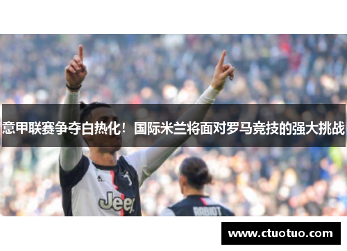 意甲联赛争夺白热化！国际米兰将面对罗马竞技的强大挑战